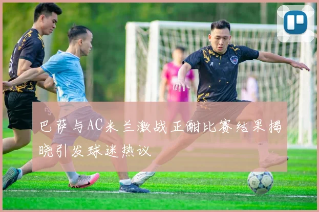 巴萨与AC米兰激战正酣比赛结果揭晓引发球迷热议