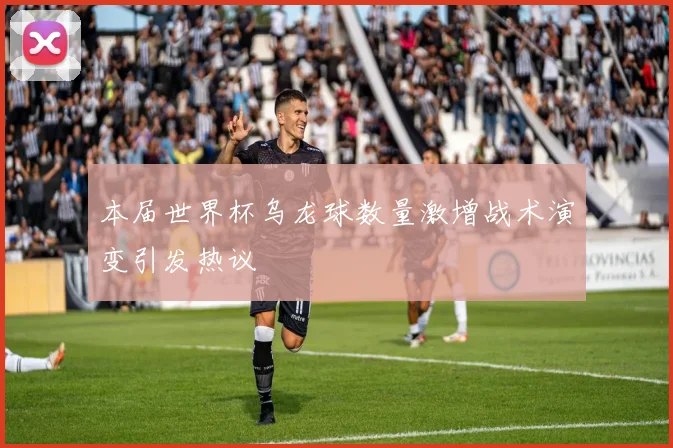 本届世界杯乌龙球数量激增战术演变引发热议