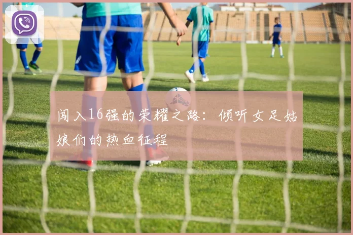闯入16强的荣耀之路：倾听女足姑娘们的热血征程