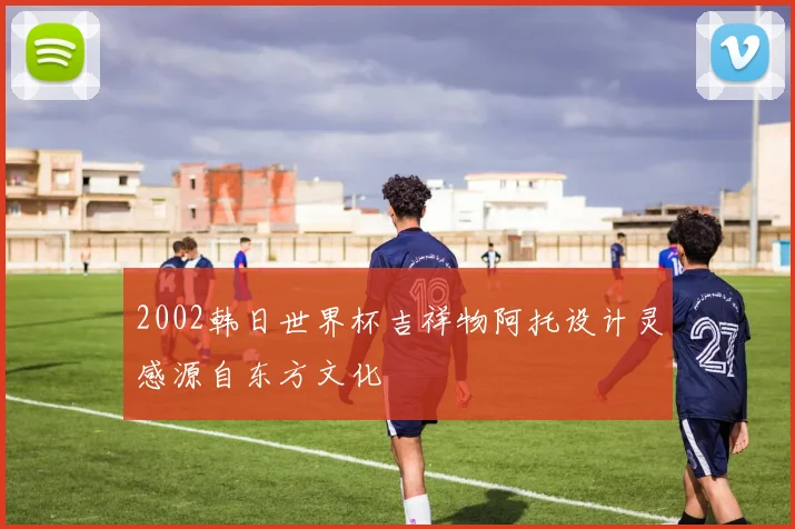 2002韩日世界杯吉祥物阿托设计灵感源自东方文化