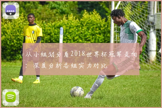 从小组划分看2018世界杯冠军走向：深度分析各组实力对比