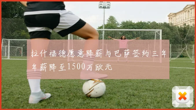 拉什福德愿意降薪与巴萨签约三年年薪降至1500万欧元