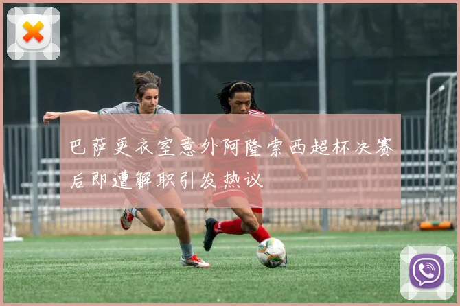 巴萨更衣室意外阿隆索西超杯决赛后即遭解职引发热议