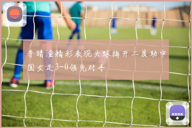 李晴潼精彩表现头球梅开二度助中国女足3-0领先对手