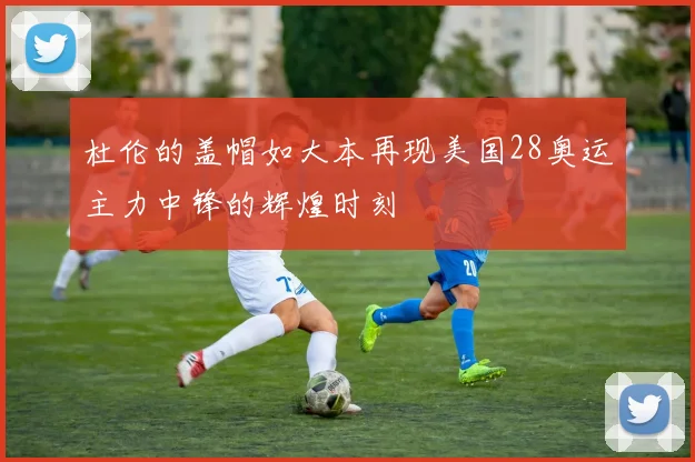 杜伦的盖帽如大本再现美国28奥运主力中锋的辉煌时刻