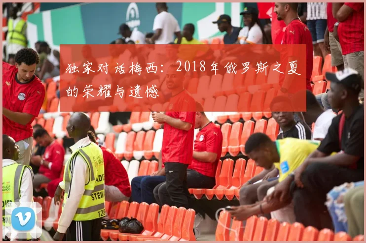 独家对话梅西：2018年俄罗斯之夏的荣耀与遗憾